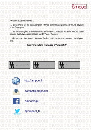 Ampool, tout un monde…
… d’ouverture et de collaboration : Vingt partenaires partagent leurs savoirs
et technologies.
… de technologies et de mobilités différentes : Ampool est une voiture open
source évolutive, assemblable en DIY en 4 heures.
… de services innovants : Ampool évolue dans un environnement pensé pour
elle.
Bienvenue dans le monde d’Ampool !!!
http://ampool.fr
contact@ampool.fr
@ampool_fr
ampoolaqui
 