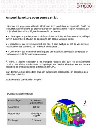 Ampool, la voiture open source en kit
L’Ampool est le premier véhicule électrique libre, modulaire et connecté. Porté par
le cluster Aquinetic dans sa première phase et soutenu par la Région Aquitaine, ce
projet révolutionnaire préfigure l’automobile de demain.
● « Libre » parce que les plans sont disponibles sur Internet dans un cadre juridique
ouvert qui permet à chacun de construire son propre véhicule en kit.
● « Modulaire » car le véhicule n'est pas figé. Il peut évoluer au gré de vos envies :
modification des couleurs, de l'intérieur, de l'aspect …
● « Connecté » car le véhicule embarquera des capteurs permettant de relever un
certain nombre d'informations en roulant.
À terme, il pourra s’adapter à de multiples usages tels que les déplacements
urbains, les visites touristiques, la logistique du dernier kilomètre ou les travaux
agricoles de précision pilotés à distance par GPS.
Car, demain, on ne possédera plus son automobile personnelle, on partagera des
véhicules collectifs.
Exactement le concept de l’Ampool !
Assemblage 4 heures /
2 personnes
Autonomie 120 km
Motorisation Électrique
19 kW
Recharge 6 heures
Quelques caractéristiques
 
