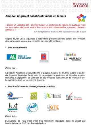 Ampool, un projet collaboratif mené en 6 mois
« C’était un véritable défi : comment créer un prototype de voiture en quelques mois
sur un mode collaboratif, quand les constructeurs automobiles y passent plusieurs
années ? »
Jean-Christophe Elineau directeur du Pôle Aquinetic et responsable du projet
Depuis février 2015, Aquinetic a rassemblé progressivement autour de l’Ampool,
des partenaires locaux aux compétences complémentaires :
● Des institutionnels
Zoom sur ...Zoom sur ...
La Région Aquitaine a subventionné le projet à hauteur de 65 000 € dans le cadre
du dispositif Aquitaine Proto, afin de développer le prototype et d’étudier le plan
d’affaires. L’objectif est de valoriser les technologies aquitaines et de relocaliser de
l’emploi industriel sur un marché d’avenir.
● Des établissements d'enseignement supérieur
Zoom sur ...Zoom sur ...
L'Université de Pau s'est s'est très fortement impliquée dans le projet par
l'intermédiaire de l'IUT des Pays de l'Adour.
 