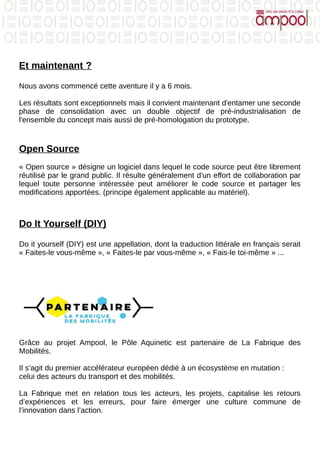 Et maintenant ?
Nous avons commencé cette aventure il y a 6 mois.
Les résultats sont exceptionnels mais il convient maintenant d'entamer une seconde
phase de consolidation avec un double objectif de pré-industrialisation de
l'ensemble du concept mais aussi de pré-homologation du prototype.
Open Source
« Open source » désigne un logiciel dans lequel le code source peut être librement
réutilisé par le grand public. Il résulte généralement d'un effort de collaboration par
lequel toute personne intéressée peut améliorer le code source et partager les
modifications apportées. (principe également applicable au matériel).
Do It Yourself (DIY)
Do it yourself (DIY) est une appellation, dont la traduction littérale en français serait
« Faites-le vous-même », « Faites-le par vous-même », « Fais-le toi-même » ...
Grâce au projet Ampool, le Pôle Aquinetic est partenaire de La Fabrique des
Mobilités.
Il s’agit du premier accélérateur européen dédié à un écosystème en mutation :
celui des acteurs du transport et des mobilités.
La Fabrique met en relation tous les acteurs, les projets, capitalise les retours
d’expériences et les erreurs, pour faire émerger une culture commune de
l’innovation dans l’action.
 
