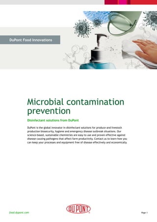 DuPont Food Innovations




  > The Challenge           > The Solution             > Why DuPont




             Microbial contamination
             prevention
              Disinfectant solutions from DuPont

              DuPont is the global innovator in disinfectant solutions for produce and livestock
              production biosecurity, hygiene and emergency disease outbreak situations. Our
              science-based, sustainable chemistries are easy to use and proven effective against
              disease-causing pathogens that affect farm productivity. Contact us to learn how you
              can keep your processes and equipment free of disease effectively and economically.




food.dupont.com                                                                                      Page 1
 
