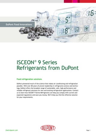DuPont Food Innovations




  > The Challenge           > The Solution              > Cases                    > Why DuPont




             ISCEON 9 Series          ®

             Refrigerants from DuPont
              Food refrigeration solutions

              DuPont pioneered much of the science that makes air conditioning and refrigeration
              possible. With over 80 years of proven leadership in refrigerants science and techno-
              logy, DuPont offers the broadest range of sustainable, safe, high-performance and
              reliable refrigerant solutions for new and existing refrigeration applications. Contact
              us to learn how ISCEON 9 Series Refrigerants can help you comply with current and
                                      ®



              expected regulations and save you money. We’ll help you find the effective solution
              for your requirements.




food.dupont.com                                                                                         Page 1
 