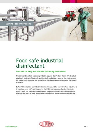 DuPont Food Innovations




  > The Challenge           > The Solution               > Cases                    > Why DuPont




             Food safe industrial
             disinfectant
              Solutions for dairy and livestock processing from DuPont

             The dairy and livestock processing industry requires disinfectant that is effective but
             absolutely food safe. Since milk and livestock products are some of the most perisha-
             ble major foods, cleaning and sanitation in that industry generally require the highest
             standards.

              DuPont™ Glycolic Acid is an ideal industrial disinfectant for use in the food industry. It
              is classified as an “A3” acid cleaner by the USDA and is approved under the meat,
              poultry, shell egg grading and egg products inspection program. Contact us to learn
              how Glycolic Acid can keep your production line clean with a minimum of downtime.




food.dupont.com                                                                                            Page 1
 