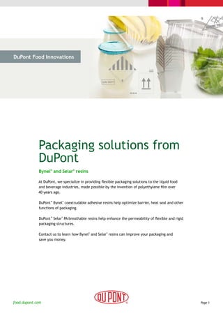 DuPont Food Innovations




  > The Challenge              > The Solution             > Cases                 > Why DuPont




             Packaging solutions from
             DuPont
              Bynel® and Selar® resins

             At DuPont, we specialize in providing flexible packaging solutions to the liquid food
             and beverage industries, made possible by the invention of polyethylene film over
             40 years ago.

              DuPont™ Bynel coextrudable adhesive resins help optimize barrier, heat seal and other
                            ®



              functions of packaging.

              DuPont™ Selar PA breathable resins help enhance the permeability of flexible and rigid
                           ®



              packaging structures.

              Contact us to learn how Bynel and Selar resins can improve your packaging and
                                                ®     ®



              save you money.




food.dupont.com                                                                                        Page 1
 