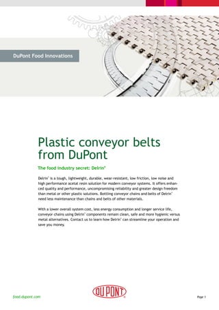 DuPont Food Innovations




  > The Challenge           > The Solution             > Cases                   > Why DuPont




             Plastic conveyor belts
             from DuPont
             The food industry secret: Delrin®

              Delrin is a tough, lightweight, durable, wear-resistant, low friction, low noise and
                    ®



              high performance acetal resin solution for modern conveyor systems. It offers enhan-
              ced quality and performance, uncompromising reliability and greater design freedom
              than metal or other plastic solutions. Bottling conveyor chains and belts of Delrin
                                                                                                  ®



              need less maintenance than chains and belts of other materials.

              With a lower overall system cost, less energy consumption and longer service life,
              conveyor chains using Delrin components remain clean, safe and more hygienic versus
                                          ®



              metal alternatives. Contact us to learn how Delrin can streamline your operation and
                                                                ®



              save you money.




food.dupont.com                                                                                       Page 1
 