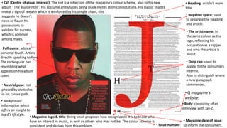 • CVI (Centre of visual interest): The red is a reflection of the magazine’s colour scheme, also to his new
album “The Blueprint lll”. His costume and shades being black invites stern connotations. His classic shades
reveal a sign of wealth which is reinforced by his simple chain, this
suggests he doesn’t
need to flaunt his
possessions to
validate his success,
which is common
among males.
• Pull quote: adds a
personal touch. Artists
directly speaking to fans.
The rectangular bar
resembling what
appears on his album
cover.
• Neutral pose: not
phased by obstacles
in his career path.

• Background
information which
offers an insight to
Jay-Z’s lifestyle.
• Magazine logo & title: Being small proposes how recognizable it is to those who
have an interest in music, as well as others who may not be. The colour scheme is
• Issue number:
consistent and derives from this emblem.

• Heading: article’s main
title.
• Negative space: used
to separate the heading
and article.
• The artist name: In
the same colour as the
logo, reflecting his
occupation as a rapper
and who the article is
about.

• Drop cap: used to
appeal to the consumers
interest.
Also to distinguish where
a new paragraph
commences.

• Q magazine’s
website.
• Body: consisting of an
interview with Jay-Z.
• Magazine date of issue:
to inform the consumers.

 