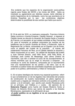 Era evidente que los espacios de la organización socio-política
vigente para finales del SXVIII y los inicios del SXIX, había ya
mostrado su agotamiento por distintas causas, tanto referidas al
centro hegemónico de la metrópolis, como los que acontecía en la
América Española por lo que            las condiciones objetivas
determinaban la posibilidad de ese cambio que había que asumir.




El 19 de abril de 1810, un mantuano caraqueño Francisco Antonio
Salias conmina a Vicente Emparan, Capitán General , a regresar al
Cabildo donde se discutía la situación de España frente a invasión
de Francia y el secuestro al que estaba sometido el Rey Fernando
VII, para el momento ya estaban conjurados los mandos de los
batallones que le hacían Guardia de Honor y Protección, tanto el
Regimiento de La Reina, comandado por el Capitán Luis de Ponte,
como el pelotón del cuartel de la previsión , al mando del
subteniente Francisco de Roa; ya el Cabildo debatía la situación y
había incorporado en su seno , en calidad de diputados del pueblo
a Juan German Roscio, José Félix Sosa, José Félix Rivas, al
Canónigo José Cortes de Madariaga, este ultimo Chileno de
nacimiento, que irán a cambiar el curso de los acontecimientos; al
mismo momento que se le exige la renuncia a Emparan , se
constituye la Junta de Gobierno, compuesta por el Ayuntamiento
mas una representación de los pardos y del clero, que va de
inmediato a sustituir todas las autoridades españolas que ejercían el
poder en lo político, administrativo y militar en Venezuela.


6.--En el plano ideológico de manera muy especial queremos referir
lo que consideramos un de los legados mas relevantes del proceso
de construcción de nuestra nacionalidad, en plena vigencia en
nuestro país y negada por intereses contrario a los pueblos en otros
países y es el concepto , que aporta Juan Jacobo Rousseau junto
en un principio, con Hobbes y J. Locke, del ejercicio de la
Soberanía Popular como fuente del Estado Moderno frente al
Estado de Derecho Divino que servía de soporte a los Estados
Monárquicos, expresado en la afirmación de que
 el poder político no es legítimo si no es consentido por los
ciudadanos
 