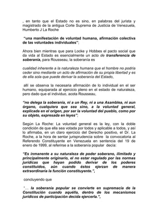 , en tanto que el Estado no es sino, en palabras del jurista y
magistrado de la antigua Corte Suprema de Justicia de Venezuela,
Humberto J La Roche

“una manifestación de voluntad humana, afirmación colectiva
de las voluntades individuales”;

Ahora bien mientras que para Locke y Hobbes el pacto social que
da vida al Estado es esencialmente un acto de transferencia de
soberanía, para Rousseau, la soberanía es

cualidad inherente a la naturaleza humana que el hombre no podría
ceder sino mediante un acto de afirmación de su propia libertad y es
de ella sola que puede derivar la soberanía del Estado,

allí se observa la necesaria afirmación de lo individual en el ser
humano, equiparada al ejercicio pleno en el estado de naturaleza,
pero dado que el individuo, acota Rousseau,

“no delega la soberanía, ni a un Rey, ni a una Asamblea, ni aun
órgano, cualquiera que sea sino, a la voluntad general,
explicada en el origen, por ser la voluntad del pueblo, como por
su objeto, expresada en leyes”;

Según La Roche: La voluntad general es la ley, con la doble
condición de que ella sea votada por todos y aplicable a todos, y así
lo afirmaba, en un claro ejercicio del Derecho positivo, el Dr. La
Roche, a la hora de sentar jurisprudencia sobre la convocatoria al
Referendo Constituyente en Venezuela en sentencia del 19 de
enero de 1999, al referirse a la soberanía popular decía:

“Es inmanente a su naturaleza de poder soberano, ilimitado y
principalmente originario, el no estar regulado por las normas
jurídicas que hayan podido derivar de los poderes
constituidos, aún cuando éstos ejerzan de manera
extraordinaria la función constituyente.”,

concluyendo que

 “… la soberanía popular se convierte en supremacía de la
Constitución cuando aquélla, dentro de los mecanismos
jurídicos de participación decida ejercerla.”,
 
