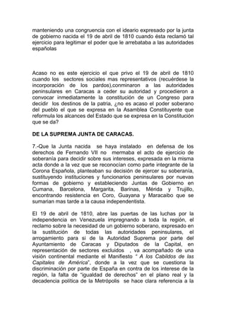 manteniendo una congruencia con el ideario expresado por la junta
de gobierno nacida el 19 de abril de 1810 cuando ésta reclamó tal
ejercicio para legitimar el poder que le arrebataba a las autoridades
españolas



Acaso no es este ejercicio el que privo el 19 de abril de 1810
cuando los sectores sociales mas representativos (recuérdese la
incorporación de los pardos),conminaron a las autoridades
peninsulares en Caracas a ceder su autoridad y procedieron a
convocar inmediatamente la constitución de un Congreso para
decidir los destinos de la patria, ¿no es acaso el poder soberano
del pueblo el que se expresa en la Asamblea Constituyente que
reformula los alcances del Estado que se expresa en la Constitución
que se da?

DE LA SUPREMA JUNTA DE CARACAS.

7.-Que la Junta nacida se haya instalado en defensa de los
derechos de Fernando VII no mermaba el acto de ejercicio de
soberanía para decidir sobre sus intereses, expresada en la misma
acta donde a la vez que se reconocían como parte integrante de la
Corona Española, planteaban su decisión de ejercer su soberanía,
sustituyendo instituciones y funcionarios peninsulares por nuevas
formas de gobierno y estableciendo Juntas de Gobierno en
Cumana, Barcelona, Margarita, Barinas, Mérida y Trujillo,
encontrando resistencia en Coro, Guayana y Maracaibo que se
sumarian mas tarde a la causa independentista.

El 19 de abril de 1810, abre las puertas de las luchas por la
independencia en Venezuela impregnando a toda la región, el
reclamo sobre la necesidad de un gobierno soberano, expresado en
la sustitución de todas las autoridades peninsulares, el
arrogamiento para si de la Autoridad Suprema por parte del
Ayuntamiento de Caracas y Diputados de la Capital, en
representación de sectores excluidos , va acompañado de una
visión continental mediante el Manifiesto “ A los Cabildos de las
Capitales de América”, donde a la vez que se cuestiona la
discriminación por parte de España en contra de los interese de la
región, la falta de “igualdad de derechos” en el plano real y la
decadencia política de la Metrópolis se hace clara referencia a la
 