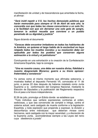 manifestación de unidad y de trascendencia que ameritaba la fecha,
al afirmar:

“Será inútil repetir a V.S. los hechos demasiado públicos que
harán memorable para siempre el 19 de Abril de este año; la
concordia con que todas las clases concurrieron a un solo fin;
y la facilidad con que sin derramar una solo gota de sangre,
tomaron la actitud resuelta que conviene a un pueblo
penetrado de su dignidad y justicia”

Sigue diciendo el documento

“Caracas debe encontrar imitadores en todos los habitantes de
la América, en quienes el largo habito de la esclavitud no haya
relajado todos los muelles morales; y su resolución debe ser
aplaudida por todos los pueblos que conserven alguna
estimación a la virtud y el patriotismo”

Concluyendo en una exhortación a la creación de la Confederación
Americana Española, bajo la consigna

 “Una es nuestra causa, una debe ser nuestra divisa, fidelidad a
nuestro desgraciado Monarca; guerra a su tirano opresor:
fraternidad y constancia”

Ya vemos como al mismo momento que afirmaba soberanía, y
mostraba lealtad al depuesto Fernando VII, convocaba el 11 de
junio, a penas 22 dias después de haberse instalado como Junta
Suprema a la conformación del Congreso Nacional, mediante la
Elección de Diputados y la publicación del Reglamento respectivo
Era el paso a la futura independencia.

El 26 de julio, promulga un Edicto donde se establece que
 “Todo individuo que vertiere expresiones contrarias al orden,
sediciosas, y que sea convencido de complot e intriga, contra el
sistema actual, será castigado de muerte conforme a la legislación
Española, y toda expresión que propenda a expresar, la división y
desconfianza entre individuaos        que deberían mirase como
hermanos, será castigada con la mayor severidad, y a discreción de
la Suprema Junta, acomodándose siempre a las Leyes del reino
cuya obediencia a jurado”
 