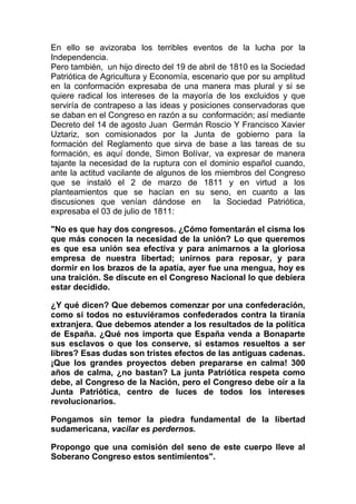 En ello se avizoraba los terribles eventos de la lucha por la
Independencia.
Pero también, un hijo directo del 19 de abril de 1810 es la Sociedad
Patriótica de Agricultura y Economía, escenario que por su amplitud
en la conformación expresaba de una manera mas plural y si se
quiere radical los intereses de la mayoría de los excluidos y que
serviría de contrapeso a las ideas y posiciones conservadoras que
se daban en el Congreso en razón a su conformación; así mediante
Decreto del 14 de agosto Juan Germán Roscio Y Francisco Xavier
Uztariz, son comisionados por la Junta de gobierno para la
formación del Reglamento que sirva de base a las tareas de su
formación, es aquí donde, Simon Bolívar, va expresar de manera
tajante la necesidad de la ruptura con el dominio español cuando,
ante la actitud vacilante de algunos de los miembros del Congreso
que se instaló el 2 de marzo de 1811 y en virtud a los
planteamientos que se hacían en su seno, en cuanto a las
discusiones que venían dándose en           la Sociedad Patriótica,
expresaba el 03 de julio de 1811:

"No es que hay dos congresos. ¿Cómo fomentarán el cisma los
que más conocen la necesidad de la unión? Lo que queremos
es que esa unión sea efectiva y para animarnos a la gloriosa
empresa de nuestra libertad; unirnos para reposar, y para
dormir en los brazos de la apatía, ayer fue una mengua, hoy es
una traición. Se discute en el Congreso Nacional lo que debiera
estar decidido.

¿Y qué dicen? Que debemos comenzar por una confederación,
como si todos no estuviéramos confederados contra la tiranía
extranjera. Que debemos atender a los resultados de la política
de España. ¿Qué nos importa que España venda a Bonaparte
sus esclavos o que los conserve, si estamos resueltos a ser
libres? Esas dudas son tristes efectos de las antiguas cadenas.
¡Que los grandes proyectos deben prepararse en calma! 300
años de calma, ¿no bastan? La junta Patriótica respeta como
debe, al Congreso de la Nación, pero el Congreso debe oír a la
Junta Patriótica, centro de luces de todos los intereses
revolucionarios.

Pongamos sin temor la piedra fundamental de la libertad
sudamericana, vacilar es perdernos.

Propongo que una comisión del seno de este cuerpo lleve al
Soberano Congreso estos sentimientos".
 