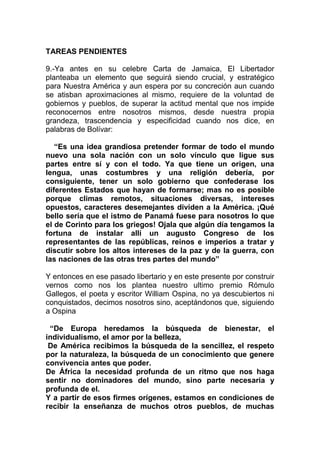 TAREAS PENDIENTES

9.-Ya antes en su celebre Carta de Jamaica, El Libertador
planteaba un elemento que seguirá siendo crucial, y estratégico
para Nuestra América y aun espera por su concreción aun cuando
se atisban aproximaciones al mismo, requiere de la voluntad de
gobiernos y pueblos, de superar la actitud mental que nos impide
reconocernos entre nosotros mismos, desde nuestra propia
grandeza, trascendencia y especificidad cuando nos dice, en
palabras de Bolívar:

   “Es una idea grandiosa pretender formar de todo el mundo
nuevo una sola nación con un solo vínculo que ligue sus
partes entre sí y con el todo. Ya que tiene un origen, una
lengua, unas costumbres y una religión debería, por
consiguiente, tener un solo gobierno que confederase los
diferentes Estados que hayan de formarse; mas no es posible
porque climas remotos, situaciones diversas, intereses
opuestos, caracteres desemejantes dividen a la América. ¡Qué
bello sería que el istmo de Panamá fuese para nosotros lo que
el de Corinto para los griegos! Ojala que algún día tengamos la
fortuna de instalar allí un augusto Congreso de los
representantes de las repúblicas, reinos e imperios a tratar y
discutir sobre los altos intereses de la paz y de la guerra, con
las naciones de las otras tres partes del mundo”

Y entonces en ese pasado libertario y en este presente por construir
vernos como nos los plantea nuestro ultimo premio Rómulo
Gallegos, el poeta y escritor William Ospina, no ya descubiertos ni
conquistados, decimos nosotros sino, aceptándonos que, siguiendo
a Ospina

 “De Europa heredamos la búsqueda de bienestar, el
individualismo, el amor por la belleza,
 De América recibimos la búsqueda de la sencillez, el respeto
por la naturaleza, la búsqueda de un conocimiento que genere
convivencia antes que poder.
De África la necesidad profunda de un ritmo que nos haga
sentir no dominadores del mundo, sino parte necesaria y
profunda de el.
Y a partir de esos firmes orígenes, estamos en condiciones de
recibir la enseñanza de muchos otros pueblos, de muchas
 