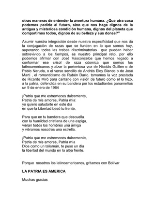 otras maneras de entender la aventura humana. ¿Que otra cosa
podemos pedirle al futuro, sino que nos haga dignos de la
antigua y misteriosa condición humana, dignos del planeta que
compartimos todos, dignos de su belleza y sus dones?”

Asumir nuestra integración desde nuestra especificidad que nos da
la conjugación de razas que se funden en lo que somos hoy,
superando todas las trabas discriminatorias que puedan haber
sobrevivido a los tiempos, es nuestro principal reto, por ello
podemos afirmar con José Vasconcelos que hemos llegado a
conformar ese crisol de raza cósmica que somos los
latinoamericanos y alzar la portentosa voz de Nicolás Guillen o de
Pablo Neruda, o el verso sencillo de Andrés Eloy Blanco o de José
Marti , el romanticismo de Rubén Darío, tomamos la voz prestada
de Ricardo Miró para cantarle con visión de futuro como él lo hizo,
a la patria, defendida en su bandera por los estudiantes panameños
un 9 de enero de 1964

¡Patria que me estremeces dulcemente,
Patria de mis amores, Patria mía:
yo quiero saludarte en este día
en que la Libertad besó tu frente.

Para que en tu bandera que descuella
con la humildad cristiana de una espiga,
vieran todos los hombres una amiga
y viéramos nosotros una estrella.

¡Patria que me estremeces dulcemente,
Patria de mis amores, Patria mía
Dios como un talismán, te puso un día
la libertad del mundo en la alba frente.


Porque nosotros los latinoamericanos, gritamos con Bolívar

LA PATRIA ES AMERICA

Muchas gracias
 