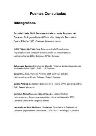 Fuentes Consultadas

Bibliográficas.


Acta del 19 de Abril. Documentos de la Junta Suprema de
Caracas. Prologo de Manuel Pérez Vila. Litografía Tecnocolor.
Cuarta Edición 1986. Caracas. (sin otros datos)


Brito Figueroa, Federico. Ensayos sobre la Emancipación
Hispanoamericana. Colección Bicentenario de las Independencias
Latinoamericanas. 2008. Ediciones OPSU. Caracas.




Bohórquez, Carmen. Francisco de Miranda. Precursor de las independencias
de América Latina. 2002. UCAB / LUZ Caracas.

Carpentier, Alejo. Visión de América. 2005 Centro de Estudios
Latinoamericanos Rómulo Gallegos (Celarg). Caracas.


García, Antonio. El Realismo Dialéctico en la Historia. 2006. Convenio Andrés
Bello. Bogotá. Colombia.


Garretón, Manuel Antonio (Coordinador) El Espacio Cultural
Latinoamericano. Bases para una política cultural de integración. 2003.
Convenio Andrés Bello. Bogotá Colombia


Hernández de Alba, Guillermo (Copiador). Como Nació la República de
Colombia. Segunda serie Documental (1812-1817). 1981 Bogotá. Colombia.
 