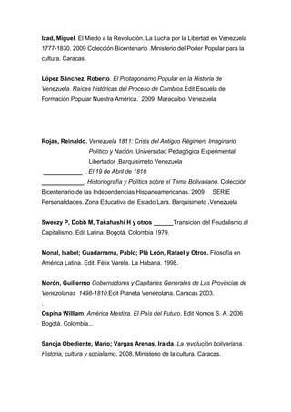 Izad, Miguel. El Miedo a la Revolución. La Lucha por la Libertad en Venezuela
1777-1830. 2009 Colección Bicentenario .Ministerio del Poder Popular para la
cultura. Caracas.


López Sánchez, Roberto. El Protagonismo Popular en la Historia de
Venezuela. Raíces históricas del Proceso de Cambios.Edit Escuela de
Formación Popular Nuestra América. 2009 Maracaibo. Venezuela




Rojas, Reinaldo. Venezuela 1811: Crisis del Antiguo Régimen, Imaginario
                    Político y Nación. Universidad Pedagógica Experimental
                    Libertador .Barquisimeto Venezuela
    ____________ . El 19 de Abril de 1810.
_____________. Historiografía y Política sobre el Tema Bolivariano. Colección
Bicentenario de las Independencias Hispanoamericanas. 2009          SERIE
Personalidades. Zona Educativa del Estado Lara. Barquisimeto .Venezuela


Sweezy P, Dobb M, Takahashi H y otros ______Transición del Feudalismo al
Capitalismo. Edit Latina. Bogotá. Colombia 1979.


Monal, Isabel; Guadarrama, Pablo; Plá León, Rafael y Otros. Filosofía en
América Latina. Edit. Félix Varela. La Habana. 1998.


Morón, Guillermo Gobernadores y Capitanes Generales de Las Provincias de
Venezolanas 1498-1810.Edit Planeta Venezolana. Caracas 2003.
.
Ospina William, América Mestiza. El País del Futuro. Edit Nomos S. A. 2006
Bogotá. Colombia...


Sanoja Obediente, Mario; Vargas Arenas, Iraida. La revolución bolivariana.
Historia, cultura y socialismo. 2008. Ministerio de la cultura. Caracas.
 