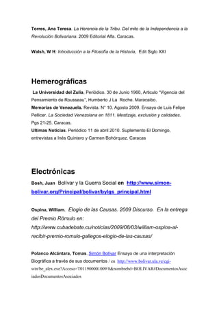Torres, Ana Teresa. La Herencia de la Tribu. Del mito de la Independencia a la
Revolución Bolivariana. 2009 Editorial Alfa. Caracas.


Walsh, W H. Introducción a la Filosofía de la Historia, Edit Siglo XXI




Hemerográficas
La Universidad del Zulia, Periódico. 30 de Junio 1960, Articulo “Vigencia del
Pensamiento de Rousseau”, Humberto J La Roche. Maracaibo.
Memorias de Venezuela. Revista. N° 10. Agosto 2009. Ensayo de Luis Felipe
Pellicer. La Sociedad Venezolana en 1811. Mestizaje, exclusión y calidades.
Pgs 21-25. Caracas.
Ultimas Noticias. Periódico 11 de abril 2010. Suplemento El Domingo,
entrevistas a Inés Quintero y Carmen Bohórquez. Caracas




Electrónicas
Bosh, Juan Bolívar y la Guerra Social en http://www.simon-

bolivar.org/Principal/bolivar/bylgs_principal.html


Ospina, William. Elogio de las Causas. 2009 Discurso. En la entrega

del Premio Rómulo en:
http://www.cubadebate.cu/noticias/2009/08/03/william-ospina-al-
recibir-premio-romulo-gallegos-elogio-de-las-causas/


Polanco Alcántara, Tomas. Simón Bolívar Ensayo de una interpretación
Biográfica a través de sus documentos / en http://www.bolivar.ula.ve/cgi-
win/be_alex.exe?Acceso=T011900001009/8&nombrebd=BOLIVAR#DocumentosAsoc
iadosDocumentosAsociados
 