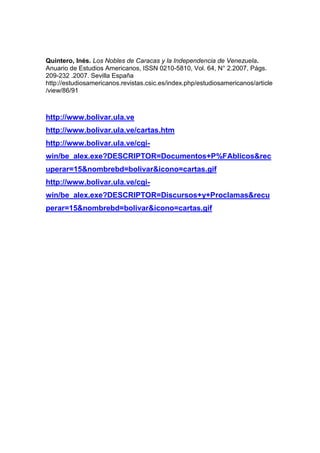 Quintero, Inés. Los Nobles de Caracas y la Independencia de Venezuela.
Anuario de Estudios Americanos, ISSN 0210-5810, Vol. 64, N° 2.2007, Págs.
209-232 .2007. Sevilla España
http://estudiosamericanos.revistas.csic.es/index.php/estudiosamericanos/article
/view/86/91



http://www.bolivar.ula.ve
http://www.bolivar.ula.ve/cartas.htm
http://www.bolivar.ula.ve/cgi-
win/be_alex.exe?DESCRIPTOR=Documentos+P%FAblicos&rec
uperar=15&nombrebd=bolivar&icono=cartas.gif
http://www.bolivar.ula.ve/cgi-
win/be_alex.exe?DESCRIPTOR=Discursos+y+Proclamas&recu
perar=15&nombrebd=bolivar&icono=cartas.gif
 