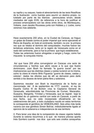 su rapiña y su saqueo, hasta el abreviamiento de las tesis filosóficas
de la Ilustración como fuentes para asumir un destino propio, no
tutelado por parte de los blancos peninsulares sirven, desde
mediados del siglo XVIII, de referencia a la hora de justificar el
proceso emancipatorio con las obras entre otros, de Montesquieu,
Voltaire, Juan Jacobo Rousseau junto con Hobbes y J. Locke, como
veremos mas adelante.



Hace exactamente 200 años, en la Ciudad de Caracas, se fraguo
un golpe de Estado contra el poder imperial que venia ejerciendo el
Reino de España, en todo el continente, también; no era la primera
vez que se retaba el dominio del conquistador, muchas fueron las
tentativas anteriores, tanto en la región de Venezuela como en el
resto del continente, pero si fue la primera que logro establecerse.
Todas las anteriores fueron ahogadas a sangre y fuego, como fue
impuesta la conquista misma.


 Así que hace 200 años convergieron en Caracas una serie de
circunstancias y hechos que abrió cause a lo que ese Ilustre
dominicano, Juan Bosh ha llamado “la guerra social” por las
implicaciones que las distintas clases y castas tuvieron en la misma,
como la citara el mismo Brito Figueroa “guerra de clases, castas y
colores”, dados los efectos que de allí se derivaron para darle
sentido a los deseos de tener patria libre y soberana.

Queremos rescatar con Bosh la importancia de la fecha ya
mencionada, del 8 de septiembre de 1777, cuando el rey de
España Carlos III de Borbón crea la Capitanía General de
Venezuela, adscribiéndole las Provincias de Cuman, Maracaibo,
Guayana, Margarita, Trinidad y Venezuela, que se regirán bajo la
autoridad de un gobierno central con sede en Caracas, a partir de
esa fecha, que no esta incorporada oficialmente en las
celebraciones del país ,a todo ciudadano nacido en estos territorios
le corresponde el gentilicio de VENEZOLANO. Seis años más tarde
nacería con ese gentilicio Simón Bolívar, indisolublemente ligado al
ejercicio de la soberanía e independencia de ese territorio

2. Para tener una idea de la composición de clases vigente habida
durante la colonia recurrimos a lo que de manera precisa aporta
Inés Quintero cuando nos dice que solo seis criollos caraqueños
 