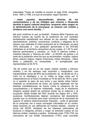 ostentaban Títulos de Castilla al concluir el siglo XVIII, otorgados
entre 1691 y 1796, a lo que se sumaban, según Quintero

 “…todos     aquellos   descendientes    directos   de   los
conquistadores y de los hidalgos que vinieron a Venezuela
durante la época colonial temprana, ocuparon altos cargos en
la administración de la monarquía, se casaron con criollas y
fundaron una nueva familia…”

ello para confirmar lo que ya también Federico Brito Figueroa nos
informa cuando da cuenta de la existencia de una sociedad
terriblemente estratificada con efectos en los asuntos militares,
administrativos, políticos, económicos, jurídicos y religiosos de la
colonia, que replicaba el orden jerárquico de la metrópolis; ya para
1810 alcanzaba a una población aproximada a los 810.000
habitantes en el territorio venezolano de los cuales, el 1,30 % eran
blancos peninsulares y canarios, un 19,00 % blancos criollos y
mestizos blancos o “blancos de orilla” , el 45,00% de pardos y el
resto de la población entre los que se encontraban: mulatos, negros
libres, eslavos negros, negros cimarrones, indios tributarios , indios
libres y población no conquistada , ni evangelizada que
representaban el 34,70 %

 De tal suerte que es en las capas medias (pardos y blancos
criollos) y en los sectores mas excluidos y marginados, que
representaban cerca del 80% de la población, es de donde se va a
nutrir en lo ideológico y en lo militar la larga lucha por la
independencia en el futuro inmediato al 19 de abril de 1810 y quien
va a soportar el peso de esa lucha y que desde antes habían
mostrado su compromiso de lucha, así queda registrado con las
distintas manifestaciones de fuerza contra la presencia de los
conquistadores y el régimen implantado luego de la resistencia
indígena surgida desde los primeros brotes de la violencia y la
ocupación desde finales del SXV durante los Siglos XVI y XVII,
sucesivas manifestaciones dejaran constancia del descontento
popular que va sirviendo para crear conciencia de la necesidad de
superar el sistema deshumanizante impuesto , unido al genocidio
de la conquista van a hacer converger voluntades en su contra,
estas acciones se van definiendo de manera aislada , durante el
correr del SXVIII, alrededor de los intereses particulares de
esclavos e indígenas primero y luego va tomando cuerpo en los
blancos criollos, mestizos y pardos : Andresote entre 1730-1733, los
comuneros de Los Andes Venezolanos (1781) José Leonardo
 