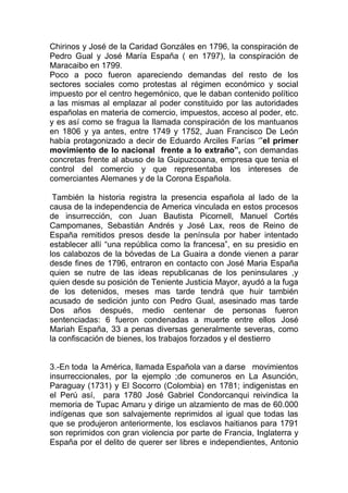 Chirinos y José de la Caridad Gonzáles en 1796, la conspiración de
Pedro Gual y José María España ( en 1797), la conspiración de
Maracaibo en 1799.
Poco a poco fueron apareciendo demandas del resto de los
sectores sociales como protestas al régimen económico y social
impuesto por el centro hegemónico, que le daban contenido político
a las mismas al emplazar al poder constituido por las autoridades
españolas en materia de comercio, impuestos, acceso al poder, etc.
y es así como se fragua la llamada conspiración de los mantuanos
en 1806 y ya antes, entre 1749 y 1752, Juan Francisco De León
había protagonizado a decir de Eduardo Arciles Farías „”el primer
movimiento de lo nacional frente a lo extraño”, con demandas
concretas frente al abuso de la Guipuzcoana, empresa que tenia el
control del comercio y que representaba los intereses de
comerciantes Alemanes y de la Corona Española.

 También la historia registra la presencia española al lado de la
causa de la independencia de America vinculada en estos procesos
de insurrección, con Juan Bautista Picornell, Manuel Cortés
Campomanes, Sebastián Andrés y José Lax, reos de Reino de
España remitidos presos desde la península por haber intentado
establecer allí “una república como la francesa”, en su presidio en
los calabozos de la bóvedas de La Guaira a donde vienen a parar
desde fines de 1796, entraron en contacto con José Maria España
quien se nutre de las ideas republicanas de los peninsulares ,y
quien desde su posición de Teniente Justicia Mayor, ayudó a la fuga
de los detenidos, meses mas tarde tendrá que huir también
acusado de sedición junto con Pedro Gual, asesinado mas tarde
Dos años después, medio centenar de personas fueron
sentenciadas: 6 fueron condenadas a muerte entre ellos José
Mariah España, 33 a penas diversas generalmente severas, como
la confiscación de bienes, los trabajos forzados y el destierro


3.-En toda la América, llamada Española van a darse movimientos
insurreccionales, por la ejemplo ;de comuneros en La Asunción,
Paraguay (1731) y El Socorro (Colombia) en 1781; indigenistas en
el Perú así, para 1780 José Gabriel Condorcanqui reivindica la
memoria de Tupac Amaru y dirige un alzamiento de mas de 60.000
indígenas que son salvajemente reprimidos al igual que todas las
que se produjeron anteriormente, los esclavos haitianos para 1791
son reprimidos con gran violencia por parte de Francia, Inglaterra y
España por el delito de querer ser libres e independientes, Antonio
 