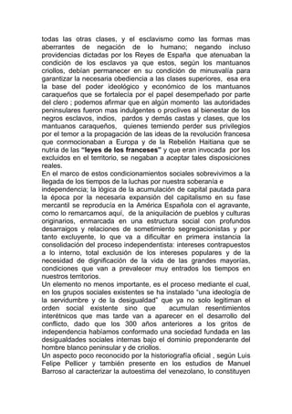 todas las otras clases, y el esclavismo como las formas mas
aberrantes de negación de lo humano; negando incluso
providencias dictadas por los Reyes de España que atenuaban la
condición de los esclavos ya que estos, según los mantuanos
criollos, debían permanecer en su condición de minusvalía para
garantizar la necesaria obediencia a las clases superiores, esa era
la base del poder ideológico y económico de los mantuanos
caraqueños que se fortalecía por el papel desempeñado por parte
del clero ; podemos afirmar que en algún momento las autoridades
peninsulares fueron mas indulgentes o proclives al bienestar de los
negros esclavos, indios, pardos y demás castas y clases, que los
mantuanos caraqueños, quienes temiendo perder sus privilegios
por el temor a la propagación de las ideas de la revolución francesa
que conmocionaban a Europa y de la Rebelión Haitiana que se
nutria de las “leyes de los franceses” y que eran invocada por los
excluidos en el territorio, se negaban a aceptar tales disposiciones
reales.
En el marco de estos condicionamientos sociales sobrevivimos a la
llegada de los tiempos de la luchas por nuestra soberanía e
independencia; la lógica de la acumulación de capital pautada para
la época por la necesaria expansión del capitalismo en su fase
mercantil se reproducía en la América Española con el agravante,
como lo remarcamos aquí, de la aniquilación de pueblos y culturas
originarios, enmarcada en una estructura social con profundos
desarraigos y relaciones de sometimiento segregacionistas y por
tanto excluyente, lo que va a dificultar en primera instancia la
consolidación del proceso independentista: intereses contrapuestos
a lo interno, total exclusión de los intereses populares y de la
necesidad de dignificación de la vida de las grandes mayorías,
condiciones que van a prevalecer muy entrados los tiempos en
nuestros territorios.
Un elemento no menos importante, es el proceso mediante el cual,
en los grupos sociales existentes se ha instalado “una ideología de
la servidumbre y de la desigualdad” que ya no solo legitiman el
orden social existente sino que           acumulan resentimientos
interétnicos que mas tarde van a aparecer en el desarrollo del
conflicto, dado que los 300 años anteriores a los gritos de
independencia habíamos conformado una sociedad fundada en las
desigualdades sociales internas bajo el dominio preponderante del
hombre blanco peninsular y de criollos.
Un aspecto poco reconocido por la historiografía oficial , según Luis
Felipe Pellicer y también presente en los estudios de Manuel
Barroso al caracterizar la autoestima del venezolano, lo constituyen
 