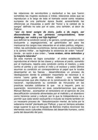 las relaciones de servidumbre y esclavitud a las que fueron
sometidas las mujeres esclavas e indias; relaciones estas que se
reproducían a lo largo de todo el tramado social como resabios
europeos de una particular época feudal, acrecentando las
diferencias ya impuestas a partir del “honor y la calidad de la
sangre” definido no solo por el color, sino también, al decir de
Pellicer,
 “por no tener sangre de moro, judío o de negro, ser
descendientes de los primeros conquistadores, tener
abolengo, ser noble y ser hijo legitimo”
que definían la condición social y de genero, construyendo un orden
excluyente y segregacionista, se garantizaba así para los
mantuanos los cargos mas relevantes en el orden político, religioso,
militar, las actividades económicas, tierras acceso a la universidad y
a la carrera militar , se legitimaba la existencia de orden “natural”
donde , en razón a ese orden , “unos oraban, otros defendían y
la mayoría laboraba”
De esta manera se logra consolidar el orden establecido, al
reproducirse al interior de las clases y entonces el pardo, sometido
por el mantuano, repetía esta condición contra el mestizo, y este
contra el zambo y así contra el indio y el esclavo y estos últimos
asumían su condición en correspondencia al papel que le tocaba
desempeñar en las faenas , desarrollándose un proceso de
ideologización donde la población mayoritaria se reconoce a si
misma “como gente de             inferior esfera” , con todas las
consecuencias que ello implica en la construcción de la “identidad
nacional”, reproduciendo su condición de minusvalía en las
practicas sociales cotidianas lo que va a requerir, para su
superación, reconocernos en esas caracterizaciones que según
Manuel Barroso , acompañan al venezolano en el ejercicio de una
descalificación constante alimentadas por el maltrato y el abandono
como herencia social y cultural, por lo que la Independencia va a
permitir que cada sector excluyente e incluido se inserte también en
un necesario proceso de “descolonización mental, de lucha por la
soberanía mental” planteada por Pellicer, y que en tiempos actuales
exige superar lo que en lenguaje de Barroso implica reconocer los
elementos socio culturales inhibidores del desarrollo humano, como
parte del desarrollo del país.
 