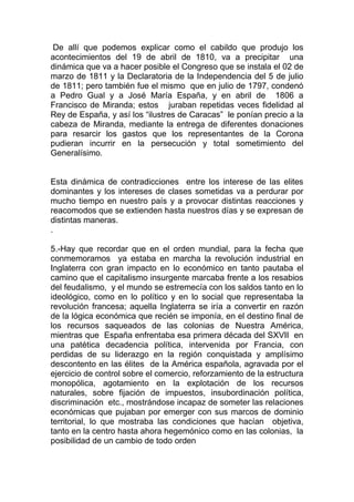 De allí que podemos explicar como el cabildo que produjo los
acontecimientos del 19 de abril de 1810, va a precipitar una
dinámica que va a hacer posible el Congreso que se instala el 02 de
marzo de 1811 y la Declaratoria de la Independencia del 5 de julio
de 1811; pero también fue el mismo que en julio de 1797, condenó
a Pedro Gual y a José María España, y en abril de 1806 a
Francisco de Miranda; estos juraban repetidas veces fidelidad al
Rey de España, y así los “ilustres de Caracas” le ponían precio a la
cabeza de Miranda, mediante la entrega de diferentes donaciones
para resarcir los gastos que los representantes de la Corona
pudieran incurrir en la persecución y total sometimiento del
Generalísimo.


Esta dinámica de contradicciones entre los interese de las elites
dominantes y los intereses de clases sometidas va a perdurar por
mucho tiempo en nuestro país y a provocar distintas reacciones y
reacomodos que se extienden hasta nuestros días y se expresan de
distintas maneras.
.

5.-Hay que recordar que en el orden mundial, para la fecha que
conmemoramos ya estaba en marcha la revolución industrial en
Inglaterra con gran impacto en lo económico en tanto pautaba el
camino que el capitalismo insurgente marcaba frente a los resabios
del feudalismo, y el mundo se estremecía con los saldos tanto en lo
ideológico, como en lo político y en lo social que representaba la
revolución francesa; aquella Inglaterra se iría a convertir en razón
de la lógica económica que recién se imponía, en el destino final de
los recursos saqueados de las colonias de Nuestra América,
mientras que España enfrentaba esa primera década del SXVII en
una patética decadencia política, intervenida por Francia, con
perdidas de su liderazgo en la región conquistada y amplísimo
descontento en las élites de la América española, agravada por el
ejercicio de control sobre el comercio, reforzamiento de la estructura
monopólica, agotamiento en la explotación de los recursos
naturales, sobre fijación de impuestos, insubordinación política,
discriminación etc., mostrándose incapaz de someter las relaciones
económicas que pujaban por emerger con sus marcos de dominio
territorial, lo que mostraba las condiciones que hacían objetiva,
tanto en la centro hasta ahora hegemónico como en las colonias, la
posibilidad de un cambio de todo orden
 