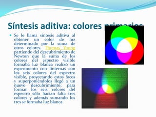 Síntesis aditiva: colores primarios Se le llama síntesis aditiva al obtener un color de luz determinado por la suma de otros colores. Thomas Young partiendo del descubrimiento de Newton que la suma de los colores del espectro visible formaba luz blanca realizó un experimento con linternas con los seis colores del espectro visible, proyectando estos focos y superponiéndolos llegó a un nuevo descubrimiento: para formar los seis colores del espectro sólo hacían falta tres colores y además sumando los tres se formaba luz blanca.