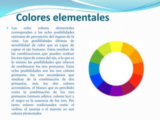 Colores elementales Los ocho colores elementales corresponden a las ocho posibilidades extremas de percepción del órgano de la vista. Las posibilidades últimas de sensibilidad de color que es capaz de captar el ojo humano. Estos resultan de las combinaciones que pueden realizar los tres tipos de conos del ojo, o lo que es lo mismo las posibilidades que ofrecen de combinarse los tres primarios. Estas ocho posibilidades son los tres colores primarios, los tres secundarios que resultan de la combinación de dos primarios, más los dos colores acromáticos, el blanco que es percibido como la combinación de los tres primarios (síntesis aditiva: colores luz) y el negro es la ausencia de los tres. Por tanto colores tradicionales como el violeta, el naranja o el marrón no son colores elementales.