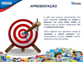 APRESENTAÇÃO 
A ação que estamos apresentando tem 
como propósito estimular as vendas e 
alavancar um novo ticket médio de 
compras para os lácteos refrigerados DPA 
no estado de São Paulo. 
Outro objetivo que queremos atingir é 
aumentar o brand awarness nos 
consumidores e tornar a Nestlé a marca 
preferida na hora da compra. 
 