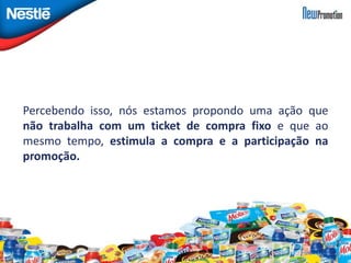 Percebendo isso, nós estamos propondo uma ação que 
não trabalha com um ticket de compra fixo e que ao 
mesmo tempo, estimula a compra e a participação na 
promoção. 
 
