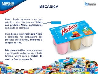 MECÂNICA 
Quem deseja concorrer a um dos 
prêmios, deve cadastrar os códigos 
dos produtos Nestlé participantes 
no hotsite da promoção. 
Os códigos serão gerados pela Nestlé 
e colocados nas embalagens dos 
produtos participantes, conforme a 
imagem ao lado. 
Este mesmo código do produto que 
o participante cadastrou no hot-site 
também valerá para o sorteio do 
carro no final da promoção. 
 