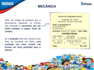 MECÂNICA 
Além do código de produto que o 
participante cadastrou no hotsite 
seja sorteado é necessário que ele 
tenha também o cupom fiscal da 
compra. 
Se o sorteado não tiver nenhum dos 
dois, ou somente um deles, será 
realizado um novo sorteio até 
termos um novo ganhador para o 
prêmio. 
 