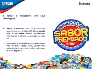 E porque é interessante uma nova 
abordagem? 
• Damos a liberdade para os participantes 
cadastrarem seus produtos Nestlé de acordo 
com o seu ticket pessoal de compras, 
incentivando a adesão à promoção em cada 
um. 
• Incentivamos os participantes a comprarem 
mais produtos Nestlé, afinal, quanto mais 
códigos eles tiverem cadastrados, maiores as 
chances de ganhar. 
 