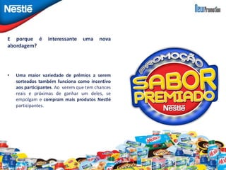E porque é interessante uma nova 
abordagem? 
• Uma maior variedade de prêmios a serem 
sorteados também funciona como incentivo 
aos participantes. Ao verem que tem chances 
reais e próximas de ganhar um deles, se 
empolgam e compram mais produtos Nestlé 
participantes. 
 