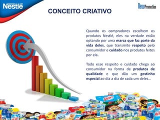 CONCEITO CRIATIVO 
Quando os compradores escolhem os 
produtos Nestlé, eles na verdade estão 
optando por uma marca que faz parte da 
vida deles, que transmite respeito pelo 
consumidor e cuidado nos produtos feitos 
por ela. 
Todo esse respeito e cuidado chega ao 
consumidor na forma de produtos de 
qualidade e que dão um gostinho 
especial ao dia a dia de cada um deles… 
 