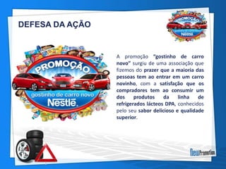 DEFESA DA AÇÃO 
A promoção “gostinho de carro 
novo” surgiu de uma associação que 
fizemos do prazer que a maioria das 
pessoas tem ao entrar em um carro 
novinho, com a satisfação que os 
compradores tem ao consumir um 
dos produtos da linha de 
refrigerados lácteos DPA, conhecidos 
pelo seu sabor delicioso e qualidade 
superior. 
 