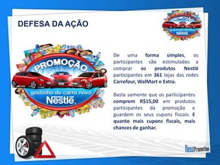 De uma forma simples, os 
participantes são estimulados a 
comprar os produtos Nestlé 
participantes em 361 lojas das redes 
Carrefour,WalMart e Extra. 
Basta somente que os participantes 
comprem R$15,00 em produtos 
participantes da promoção e 
guardem os seus cupons fiscais. E 
quanto mais cupons fiscais, mais 
chances de ganhar. 
DEFESA DA AÇÃO 
 