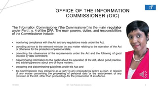 OFFICE OF THE INFORMATION
COMMISSIONER (OIC)
12/1/2023 BCI - Data Protection Act Compliance 4
The Information Commissioner ('the Commissioner') is the main regulator
under Part I, s. 4 of the DPA. The main powers, duties, and responsibilities
of the Commissioner include:
• monitoring compliance with the Act and any regulations made under the Act;
• providing advice to the relevant minister on any matter relating to the operation of the Act
or otherwise for the protection of personal data;
• promoting the observance of the requirements under the Act and the following of good
practice by data controllers;
• disseminating information to the public about the operation of the Act, about good practice,
and advising persons about any of those matters;
• preparing and disseminating guidelines under the Act; and
• the Commissioner may intervene as a party in any proceedings before a court, in respect
of any matter concerning the processing of personal data or the enforcement of any
provision of the Act, other than proceedings for the prosecution of an offence.
 