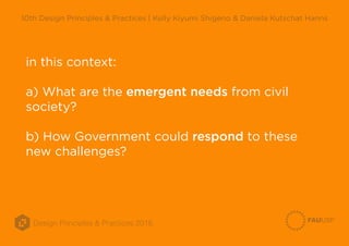 Design Principles & Practices 2016
10th Design Principles & Practices | Kelly Kiyumi Shigeno & Daniela Kutschat Hanns
in this context:
a) What are the emergent needs from civil
society?
b) How Government could respond to these
new challenges?
 