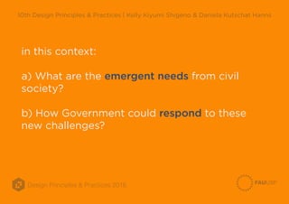 Design Principles & Practices 2016
10th Design Principles & Practices | Kelly Kiyumi Shigeno & Daniela Kutschat Hanns
in this context:
a) What are the emergent needs from civil
society?
b) How Government could respond to these
new challenges?
 