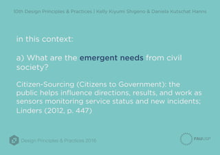 Design Principles & Practices 2016
10th Design Principles & Practices | Kelly Kiyumi Shigeno & Daniela Kutschat Hanns
in this context:
a) What are the emergent needs from civil
society?
Citizen-Sourcing (Citizens to Government): the
public helps influence directions, results, and work as
sensors monitoring service status and new incidents;
Linders (2012, p. 447)
 
