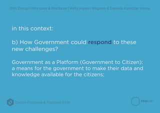 Design Principles & Practices 2016
10th Design Principles & Practices | Kelly Kiyumi Shigeno & Daniela Kutschat Hanns
in this context:
b) How Government could respond to these
new challenges?
Government as a Platform (Government to Citizen):
a means for the government to make their data and
knowledge available for the citizens;
 