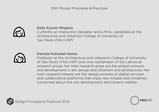 Design Principles & Practices 2016
10th Design Principles & Practices
Kelly Kiyumi Shigeno
Currently an Interaction Designer and a M.Sc. candidate at the
Architecture and Urbanism College of University of
Sao Paulo (FAU-USP)
Daniela Kutschat Hanns
Professor at the Architecture and Urbanism College of University
of Sao Paulo (FAU-USP) and vice-coordinator of the Labvisual
research group, her main research areas are the project process
and development in art, design and urbanism and architecture. Her
main research interest are the design process of digital services
and collaborative platforms that imply new models and initiatives
concerned about the city development and citizens welfare
 