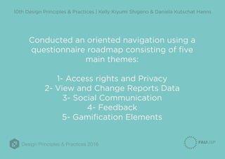 Design Principles & Practices 2016
10th Design Principles & Practices | Kelly Kiyumi Shigeno & Daniela Kutschat Hanns
Conducted an oriented navigation using a
questionnaire roadmap consisting of five
main themes:
1- Access rights and Privacy
2- View and Change Reports Data
3- Social Communication
4- Feedback
5- Gamification Elements
 