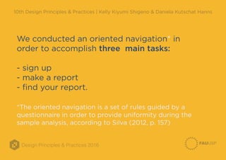 Design Principles & Practices 2016
10th Design Principles & Practices | Kelly Kiyumi Shigeno & Daniela Kutschat Hanns
We conducted an oriented navigation* in
order to accomplish three main tasks:
- sign up
- make a report
- find your report.
*The oriented navigation is a set of rules guided by a
questionnaire in order to provide uniformity during the
sample analysis, according to Silva (2012, p. 157)
 