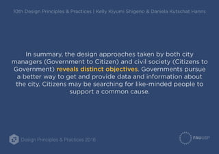 Design Principles & Practices 2016
10th Design Principles & Practices | Kelly Kiyumi Shigeno & Daniela Kutschat Hanns
In summary, the design approaches taken by both city
managers (Government to Citizen) and civil society (Citizens to
Government) reveals distinct objectives. Governments pursue
a better way to get and provide data and information about
the city. Citizens may be searching for like-minded people to
support a common cause.
 