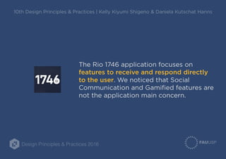 Design Principles & Practices 2016
10th Design Principles & Practices | Kelly Kiyumi Shigeno & Daniela Kutschat Hanns
The Rio 1746 application focuses on
features to receive and respond directly
to the user. We noticed that Social
Communication and Gamified features are
not the application main concern.
 