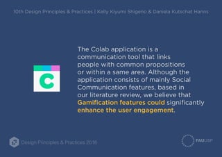 Design Principles & Practices 2016
10th Design Principles & Practices | Kelly Kiyumi Shigeno & Daniela Kutschat Hanns
The Colab application is a
communication tool that links
people with common propositions
or within a same area. Although the
application consists of mainly Social
Communication features, based in
our literature review, we believe that
Gamification features could significantly
enhance the user engagement.
 