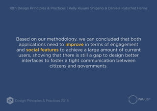 Design Principles & Practices 2016
10th Design Principles & Practices | Kelly Kiyumi Shigeno & Daniela Kutschat Hanns
Based on our methodology, we can concluded that both
applications need to improve in terms of engagement
and social features to achieve a large amount of current
users, showing that there is still a gap to design better
interfaces to foster a tight communication between
citizens and governments.
 
